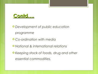  Development of public education
programme
 Co-ordination with media
 National & international relations
 Keeping stock of foods, drug and other
essential commodities.
Contd….Contd….
 