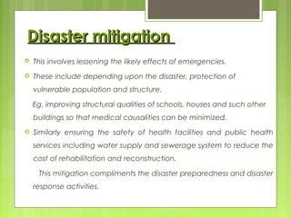 Disaster mitigationDisaster mitigation
 This involves lessening the likely effects of emergencies.
 These include depending upon the disaster, protection of
vulnerable population and structure.
Eg. improving structural qualities of schools, houses and such other
buildings so that medical causalities can be minimized.
 Similarly ensuring the safety of health facilities and public health
services including water supply and sewerage system to reduce the
cost of rehabilitation and reconstruction.
This mitigation compliments the disaster preparedness and disaster
response activities.
 
 