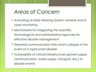 Areas of Concern
 Activating an Early Warning System network and its
close monitoring
 Mechanisms for integrating the scientific,
technological and administrative agencies for
effective disaster management
 Terrestrial communication links which collapse in the
event of a rapid onset disaster
 Vulnerability of critical infrastructures (power supply,
communication, water supply, transport, etc.) to
disaster events
 