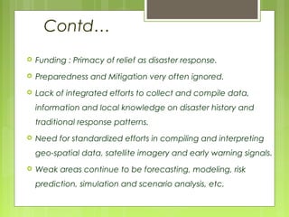 Contd…
 Funding : Primacy of relief as disaster response.
 Preparedness and Mitigation very often ignored.
 Lack of integrated efforts to collect and compile data,
information and local knowledge on disaster history and
traditional response patterns.
 Need for standardized efforts in compiling and interpreting
geo-spatial data, satellite imagery and early warning signals.
 Weak areas continue to be forecasting, modeling, risk
prediction, simulation and scenario analysis, etc.
 