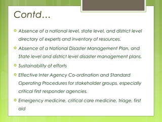Contd…
 Absence of a national level, state level, and district level
directory of experts and inventory of resources.
 Absence of a National Disaster Management Plan, and
State level and district level disaster management plans.
 Sustainability of efforts
 Effective Inter Agency Co-ordination and Standard
Operating Procedures for stakeholder groups, especially
critical first responder agencies.
 Emergency medicine, critical care medicine, triage, first
aid
 