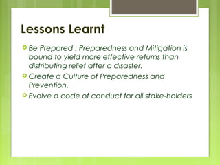 Lessons Learnt
 Be Prepared : Preparedness and Mitigation is
bound to yield more effective returns than
distributing relief after a disaster.
 Create a Culture of Preparedness and
Prevention.
 Evolve a code of conduct for all stake-holders
 