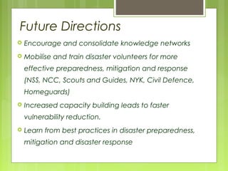 Future Directions
 Encourage and consolidate knowledge networks
 Mobilise and train disaster volunteers for more
effective preparedness, mitigation and response
(NSS, NCC, Scouts and Guides, NYK, Civil Defence,
Homeguards)
 Increased capacity building leads to faster
vulnerability reduction.
 Learn from best practices in disaster preparedness,
mitigation and disaster response
 