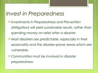 Invest in Preparedness
 Investments in Preparedness and Prevention
(Mitigation) will yield sustainable results, rather than
spending money on relief after a disaster.
 Most disasters are predictable, especially in their
seasonality and the disaster-prone areas which are
vulnerable.
 Communities must be involved in disaster
preparedness.
 