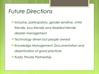  Inclusive, participatory, gender sensitive, child
friendly, eco-friendly and disabled friendly
disaster management
 Technology driven but people owned
 Knowledge Management: Documentation and
dissemination of good practices
 Public Private Partnership
Future Directions
 