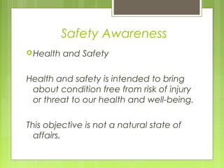 Safety Awareness
Health and Safety
Health and safety is intended to bring
about condition free from risk of injury
or threat to our health and well-being.
This objective is not a natural state of
affairs.
 