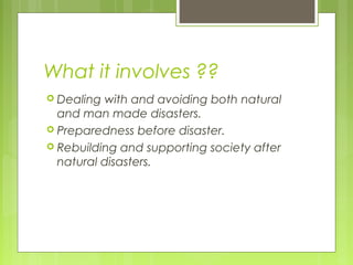 What it involves ??
 Dealing with and avoiding both natural
and man made disasters. 
 Preparedness before disaster.
 Rebuilding and supporting society after
natural disasters.
 