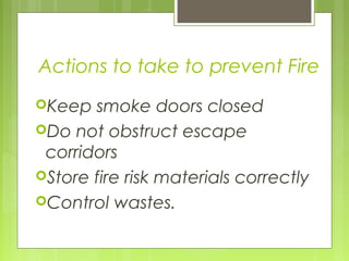 Actions to take to prevent Fire
Keep smoke doors closed
Do not obstruct escape
corridors
Store fire risk materials correctly
Control wastes.
 