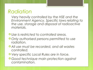 Radiation
Very heavily controlled by the HSE and the
Environment Agency. Specific laws relating to
the use, storage and disposal of radioactive
materials.
 Use is restricted to controlled areas.
 Only authorised persons permitted to use
radiation.
 All use must be recorded, and all wastes
controlled.
 Very specific Local Rules are in force.
 Good technique main protection against
contamination.
 