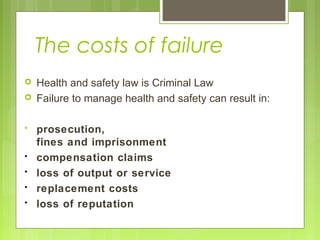The costs of failure
 Health and safety law is Criminal Law
 Failure to manage health and safety can result in:
• prosecution,
fines and imprisonment
• compensation claims
• loss of output or service
• replacement costs
• loss of reputation
 