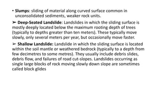 • Slumps: sliding of material along curved surface common in
unconsolidated sediments, weaker rock units.
➢ Deep-Seated Landslide: Landslides in which the sliding surface is
mostly deeply located below the maximum rooting depth of trees
(typically to depths greater than ten meters). These typically move
slowly, only several meters per year, but occasionally move faster.
➢ Shallow Landslide: Landslide in which the sliding surface is located
within the soil mantle or weathered bedrock (typically to a depth from
few decimetres to some metres). They usually include debris slides,
debris flow, and failures of road cut-slopes. Landslides occurring as
single large blocks of rock moving slowly down slope are sometimes
called block glides
 