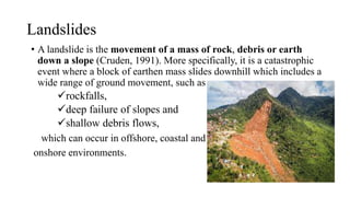 Landslides
• A landslide is the movement of a mass of rock, debris or earth
down a slope (Cruden, 1991). More specifically, it is a catastrophic
event where a block of earthen mass slides downhill which includes a
wide range of ground movement, such as
rockfalls,
deep failure of slopes and
shallow debris flows,
which can occur in offshore, coastal and
onshore environments.
 