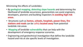 Minimizing the effects of Landslides:
• By geological mapping, detecting slope hazards and determining the
likelihood of landslide occurrence, geoscientists can assist engineers,
developers, planners and building inspectors in avoiding high-risk
areas.
• Structures such as homes, schools, hospitals, power-lines, fire
stations and roads can be safely located away from potential
landslide risk areas.
• Mapping of landslide vulnerability that can help with the
development of emergency response scenarios.
• Engineering and geotechnical investigation that define the landslide
hazard and risk at site specific levels of investigation.
 