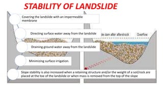 Covering the landslide with an impermeable
membrane
Directing surface water away from the landslide
Draining ground water away from the landslide
Minimizing surface irrigation.
Slope stability is also increased when a retaining structure and/or the weight of a soil/rock are
placed at the toe of the landslide or when mass is removed from the top of the slope
STABILITY OF LANDSLIDE
 