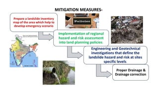MITIGATION MEASURES-
Prepare a landslide inventory
map of the area which help to
develop emergency scenario
Implementation of regional
hazard and risk assessment
into land planning policies.
Engineering and Geotechnical
investigations that define the
landslide hazard and risk at sites
specific levels.
Proper Drainage &
Drainage correction
 