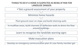 THINGS TO DO IF A HOME IS SUSPECTED AS BEING AT RISK FOR
LANDSLIDE DANGER:
Develop an emergency communication plan in case family member get
Make evacuation plans
Learn to recognize the landslide warning signs
In mudflow areas, build channels or deflection walls to direct the flow
around buildings.
Plant ground cover on slope and build retaining walls.
Minimize home hazards
Get a ground assessment of your property.
 