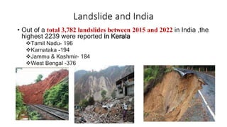 Landslide and India
• Out of a total 3,782 landslides between 2015 and 2022 in India ,the
highest 2239 were reported in Kerala
Tamil Nadu- 196
Karnataka -194
Jammu & Kashmir- 184
West Bengal -376
 