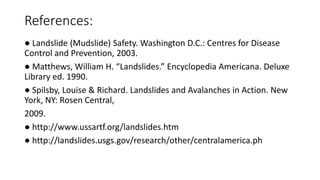 References:
● Landslide (Mudslide) Safety. Washington D.C.: Centres for Disease
Control and Prevention, 2003.
● Matthews, William H. “Landslides.” Encyclopedia Americana. Deluxe
Library ed. 1990.
● Spilsby, Louise & Richard. Landslides and Avalanches in Action. New
York, NY: Rosen Central,
2009.
● http://www.ussartf.org/landslides.htm
● http://landslides.usgs.gov/research/other/centralamerica.ph
 