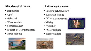Morphological causes
• Slope angle
• Uplift
• Rebound
• Wave erosion
• Glacial erosion
• Erosion of lateral margins
• Slope loading
Anthropogenic causes
• Loading &Drawdown
• Land use change
• Water management
• Mining
• Vibration
• Water leakage
• Deforestation
 