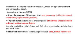 Well known is Sharpe's classification (1938), made on type of movement
and transporting agent.
According to Hansen (1984):
➢ Rate of movement: This ranges from very slow creep (millimeters/year)
to extremely rapid (meters/second).
➢ Type of material: Landslides are composed of bedrock, unconsolidated
sediment and/or organic debris.
It can be mudslides, debris flows, rock falls, debris avalanches, debris slides,
and earth flows.
➢ Nature of movement: The moving debris can slide, slump, flow or fall.
 