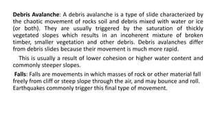 Debris Avalanche: A debris avalanche is a type of slide characterized by
the chaotic movement of rocks soil and debris mixed with water or ice
(or both). They are usually triggered by the saturation of thickly
vegetated slopes which results in an incoherent mixture of broken
timber, smaller vegetation and other debris. Debris avalanches differ
from debris slides because their movement is much more rapid.
This is usually a result of lower cohesion or higher water content and
commonly steeper slopes.
Falls: Falls are movements in which masses of rock or other material fall
freely from cliff or steep slope through the air, and may bounce and roll.
Earthquakes commonly trigger this final type of movement.
 