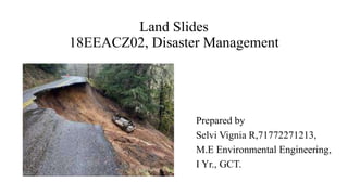 Land Slides
18EEACZ02, Disaster Management
Prepared by
Selvi Vignia R,71772271213,
M.E Environmental Engineering,
I Yr., GCT.
 