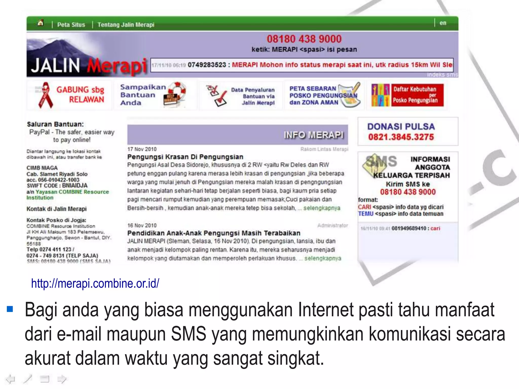  Bagi anda yang biasa menggunakan Internet pasti tahu manfaat
dari e-mail maupun SMS yang memungkinkan komunikasi secara
akurat dalam waktu yang sangat singkat.
http://merapi.combine.or.id/
 