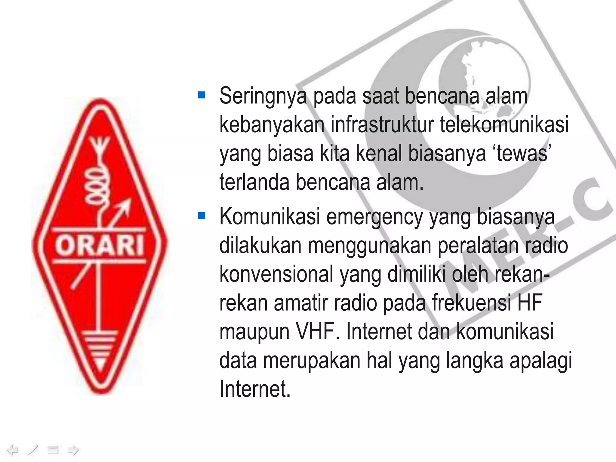  Seringnya pada saat bencana alam
kebanyakan infrastruktur telekomunikasi
yang biasa kita kenal biasanya ‘tewas’
terlanda bencana alam.
 Komunikasi emergency yang biasanya
dilakukan menggunakan peralatan radio
konvensional yang dimiliki oleh rekan-
rekan amatir radio pada frekuensi HF
maupun VHF. Internet dan komunikasi
data merupakan hal yang langka apalagi
Internet.
 
