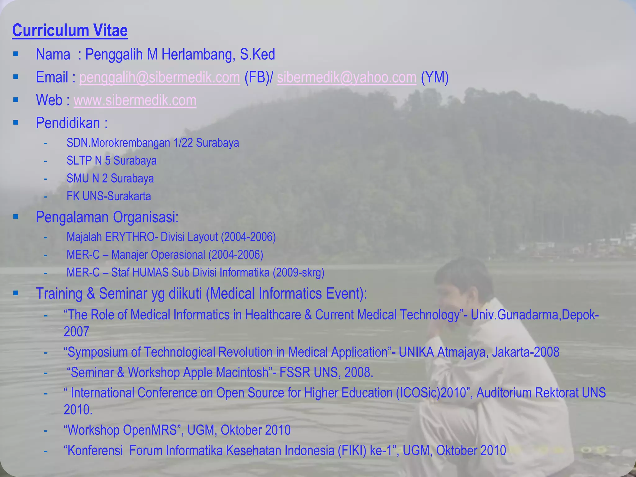 Curriculum Vitae
 Nama : Penggalih M Herlambang, S.Ked
 Email : penggalih@sibermedik.com (FB)/ sibermedik@yahoo.com (YM)
 Web : www.sibermedik.com
 Pendidikan :
- SDN.Morokrembangan 1/22 Surabaya
- SLTP N 5 Surabaya
- SMU N 2 Surabaya
- FK UNS-Surakarta
 Pengalaman Organisasi:
- Majalah ERYTHRO- Divisi Layout (2004-2006)
- MER-C – Manajer Operasional (2004-2006)
- MER-C – Staf HUMAS Sub Divisi Informatika (2009-skrg)
 Training & Seminar yg diikuti (Medical Informatics Event):
- “The Role of Medical Informatics in Healthcare & Current Medical Technology”- Univ.Gunadarma,Depok-
2007
- “Symposium of Technological Revolution in Medical Application”- UNIKA Atmajaya, Jakarta-2008
- “Seminar & Workshop Apple Macintosh”- FSSR UNS, 2008.
- “ International Conference on Open Source for Higher Education (ICOSic)2010”, Auditorium Rektorat UNS
2010.
- “Workshop OpenMRS”, UGM, Oktober 2010
- “Konferensi Forum Informatika Kesehatan Indonesia (FIKI) ke-1”, UGM, Oktober 2010
 