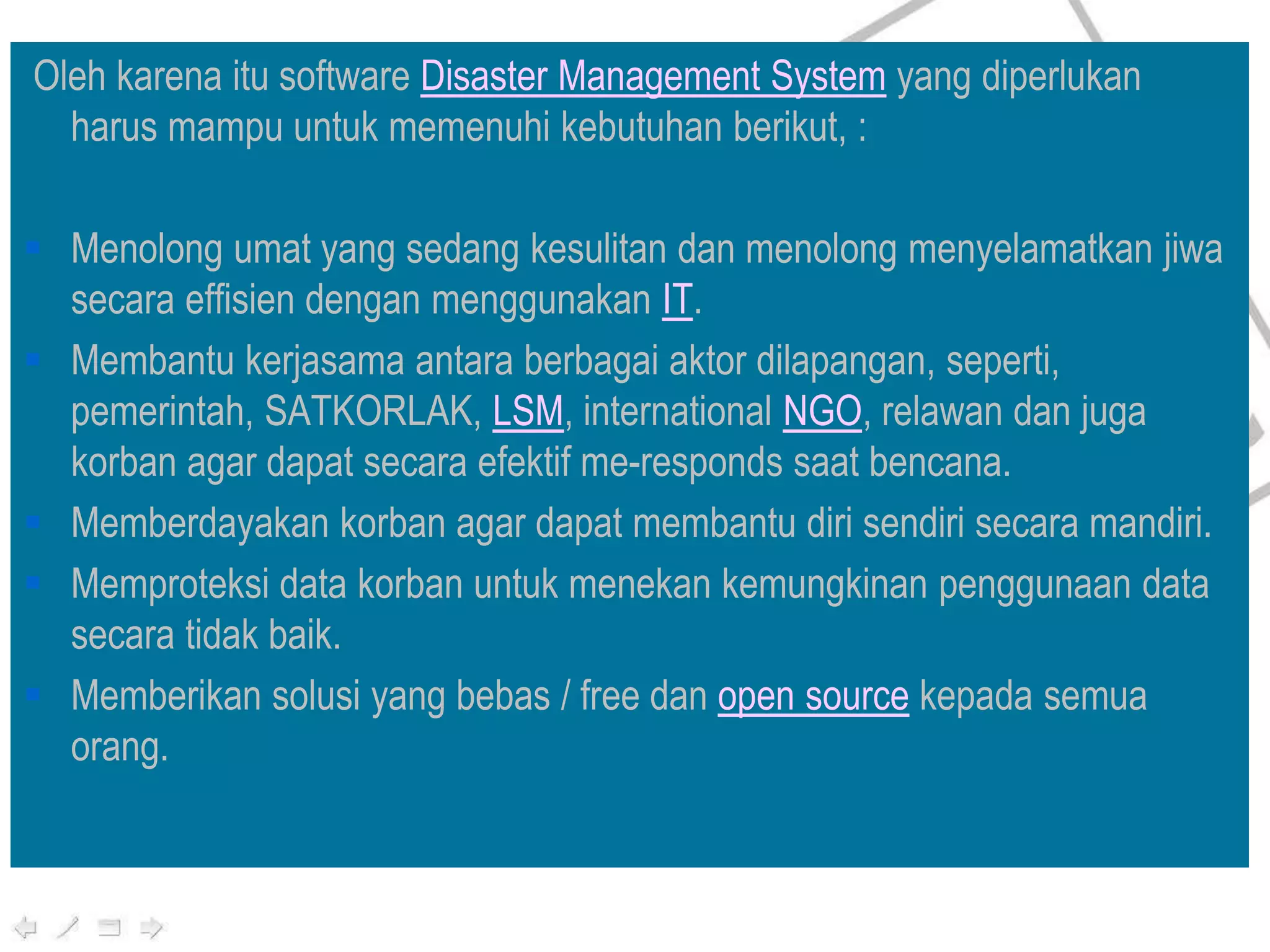 Oleh karena itu software Disaster Management System yang diperlukan
harus mampu untuk memenuhi kebutuhan berikut, :
 Menolong umat yang sedang kesulitan dan menolong menyelamatkan jiwa
secara effisien dengan menggunakan IT.
 Membantu kerjasama antara berbagai aktor dilapangan, seperti,
pemerintah, SATKORLAK, LSM, international NGO, relawan dan juga
korban agar dapat secara efektif me-responds saat bencana.
 Memberdayakan korban agar dapat membantu diri sendiri secara mandiri.
 Memproteksi data korban untuk menekan kemungkinan penggunaan data
secara tidak baik.
 Memberikan solusi yang bebas / free dan open source kepada semua
orang.
 