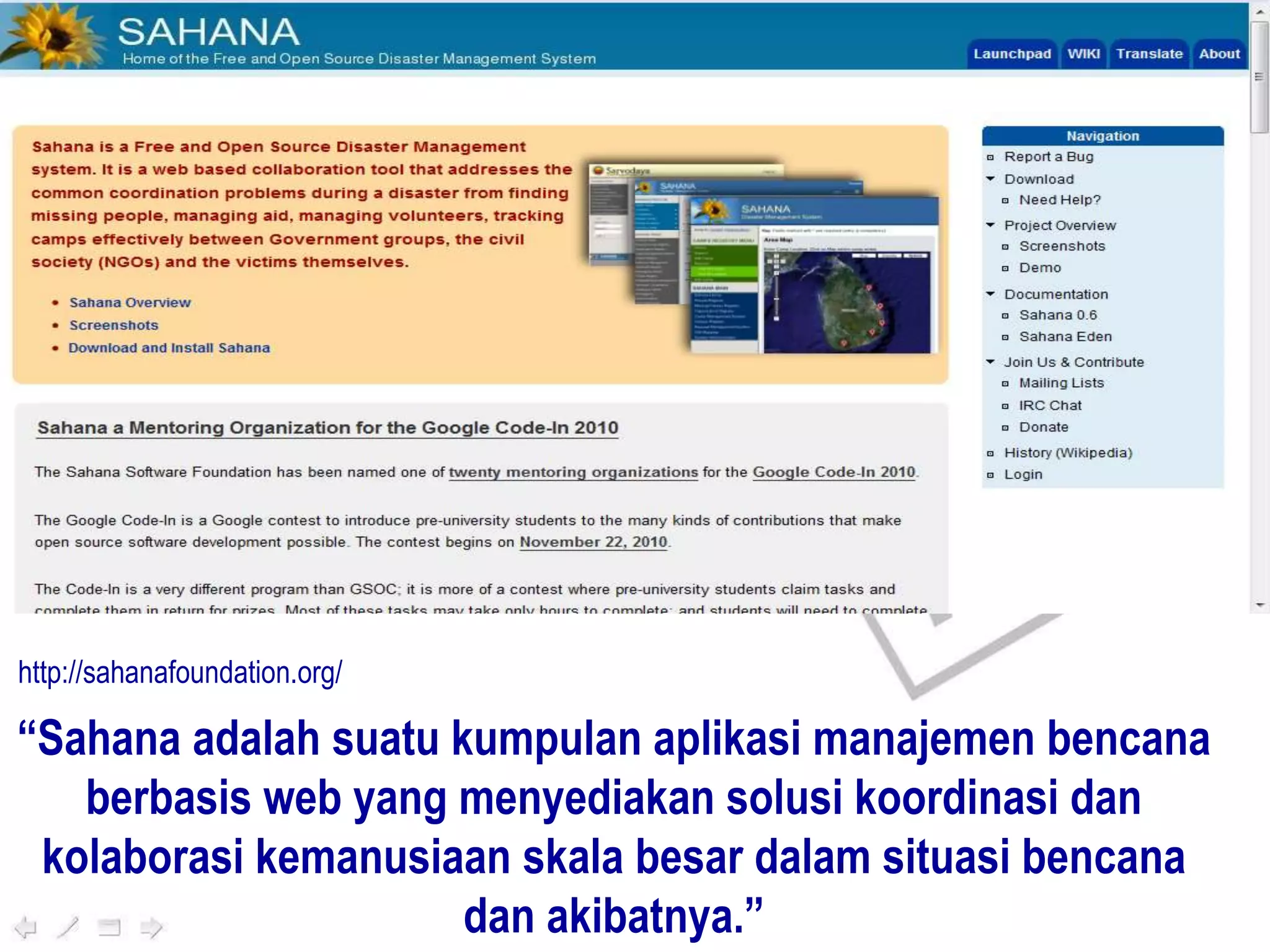 “Sahana adalah suatu kumpulan aplikasi manajemen bencana
berbasis web yang menyediakan solusi koordinasi dan
kolaborasi kemanusiaan skala besar dalam situasi bencana
dan akibatnya.”
http://sahanafoundation.org/
 