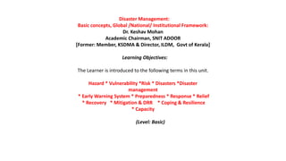 Disaster Management:
Basic concepts, Global /National/ Institutional Framework:
Dr. Keshav Mohan
Academic Chairman, SNIT ADOOR
[Former: Member, KSDMA & Director, ILDM, Govt of Kerala]
Learning Objectives:
The Learner is introduced to the following terms in this unit.
Hazard * Vulnerability *Risk * Disasters *Disaster
management
* Early Warning System * Preparedness * Response * Relief
* Recovery * Mitigation & DRR * Coping & Resilience
* Capacity
(Level: Basic)
 