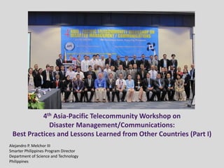 4th Asia-Pacific Telecommunity Workshop on
Disaster Management/Communications:
Best Practices and Lessons Learned from Other Countries (Part I)
Alejandro P. Melchor III
Smarter Philippines Program Director
Department of Science and Technology
Philippines
 