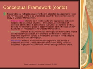 Conceptual Framework (contd) Preparedness, mitigation & prevention in Disaster Management:  These are very essential terms to be understood clearly by the one interested for study of Disaster Management.  Preparedness  refers to be in readiness to take appropriate actions in response to Disastrous situation. For example, accumulation of essential commodities & consumable like water, food grains, clothes, booking for alternative place of accommodation at short notice are few Examples  of Preparedness for Disaster Management.  Mitigation  refers to measures initiated to mitigate or minimize the impact due to disastrous situation. For example, distribution of vaccines & medicines to prevent spread of waterborne disease in Flood affected areas are measures of mitigation.  Prevention  refers to measures initiated to prevent occurrence of disastrous situation. Construction of Dams across many Rivers is measures to prevent occurrence of Flood & Draught in many areas.  