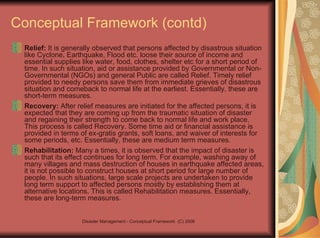 Conceptual Framework (contd) Relief:  It is generally observed that persons affected by disastrous situation like Cyclone, Earthquake, Flood etc. loose their source of income and essential supplies like water, food, clothes, shelter etc for a short period of time. In such situation, aid or assistance provided by Governmental or Non-Governmental (NGOs) and general Public are called Relief. Timely relief provided to needy persons save them from immediate grieves of disastrous situation and comeback to normal life at the earliest. Essentially, these are short-term measures. Recovery:  After relief measures are initiated for the affected persons, it is expected that they are coming up from the traumatic situation of disaster and regaining their strength to come back to normal life and work place. This process is called Recovery. Some time aid or financial assistance is provided in terms of ex-gratis grants, soft loans, and waiver of interests for some periods, etc. Essentially, these are medium term measures. Rehabilitation:  Many a times, it is observed that the impact of disaster is such that its effect continues for long term. For example, washing away of many villages and mass destruction of houses in earthquake affected areas, it is not possible to construct houses at short period for large number of people. In such situations, large scale projects are undertaken to provide long term support to affected persons mostly by establishing them at alternative locations. This is called Rehabilitation measures. Essentially, these are long-term measures. 