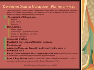 Developing Disaster Management Plan for any Area Developing effective Plan for Disaster Management is very complex and challenging task. It involves various processes and initiatives from various sections of Society. Following is the basic process for Developing Disaster Management Plan for any Area . Assessment of Infrastructure: Physical Socio-Cultural Economic Risk Analysis:  Assess the Risk Vulnerability & Capability Assessment Quality and Quantification of the Risk Prioritizes the Actions Awareness creation Developing Prevention & Mitigation measures Preparedness Assessing Response Capability and improving the same on continuous basis Public, Governmental & Non-Governmental (NGO)  Participation at various levels is very essential for developing effective Disaster Management Plans . Laws & Regulations:  relating to Construction, Safety, Operation & maintenance of various services are also important components of any Disaster Management Plan .  