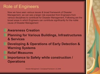 Role of Engineers   Now we have seen various issues & broad framework of Disaster Management, we can see a larger role expected from Engineers from various disciplines to contribute for Disaster Management .  Following are the broad areas in which Engineers can contribute significantly for the noble cause of Disaster Management Awareness Creation Planning for Various Buildings, Infrastructures & Services Developing & Operations of Early Detection & Warning Systems Relief Measures Importance to Safety while construction / Operations 