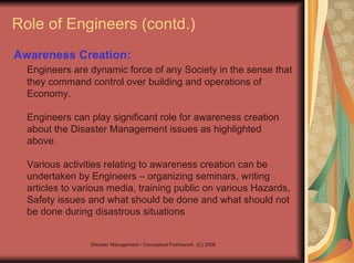 Role of Engineers (contd.) Awareness Creation:   Engineers are dynamic force of any Society in the sense that they command control over building and operations of Economy.  Engineers can play significant role for awareness creation about the Disaster Management issues as highlighted above.  Various activities relating to awareness creation can be undertaken by Engineers – organizing seminars, writing articles to various media, training public on various Hazards, Safety issues and what should be done and what should not be done during disastrous situations 