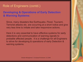Role of Engineers (contd.) Developing & Operations of Early Detection  & Warning Systems:   Since, many disasters like Earthquake, Flood, Tsunami, Terrorist attacks etc. are occurring at a short notice and give very less time to initiate and take responsive actions.  Here it is very essential to have effective systems for early detections and communication of warning signals to probable affected people.  It is a challenge for all Engineers to strive for developing & operations of early Detection & warning systems. 
