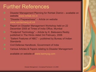 Further References Disaster Management Planning for Rohtak District – available on website  www.rohtak.nic.in   “ Disaster Preparedness” – Article on website  www.vandenberg.af.mil Report on Disaster Management Workshop held on 22 December 2005 at Times of India Office, Mumbai “ Foolproof Technology” – Article by K. Balaveera Reddy published in The Hindu dated 3rd February, 2006 “ Salient Features of NBC” – published by Bureau of Indian Standards Civil Defense Handbook, Government of India Various Articles & Papers relating to Disaster Management available on website of  www.karmyog.com   