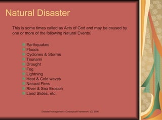 Natural Disaster This is some times called as Acts of God and may be caused by one or more of the following Natural Events : Earthquakes Floods Cyclones & Storms Tsunami Drought Fog Lightning Heat & Cold waves Natural Fires River & Sea Erosion Land Slides. etc 