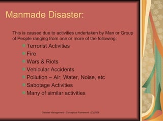 Manmade Disaster: This is caused due to activities undertaken by Man or Group of People ranging from one or more of the following: Terrorist Activities Fire Wars & Riots Vehicular Accidents Pollution – Air, Water, Noise, etc Sabotage Activities Many of similar activities 