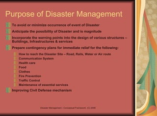 Purpose of Disaster Management To avoid or minimize occurrence of event of Disaster Anticipate the possibility of Disaster and is magnitude Incorporate the warning points into the design of various structures – Buildings, Infrastructures & services Prepare contingency plans for immediate relief for the following: How to reach the Disaster Site – Road, Rails, Water or Air route Communication System Health care Food Clothes Fire Prevention Traffic Control Maintenance of essential services Improving Civil Defense mechanism 
