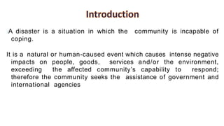 A disaster is a situation in which the community is incapable of
coping.
It is a natural or human-caused event which causes intense negative
impacts on people, goods, services and/or the environment,
exceeding the affected community’s capability to respond;
therefore the community seeks the assistance of government and
international agencies
 