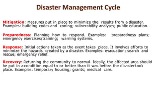 Mitigation: Measures put in place to minimize the results from a disaster.
Examples: building codes and zoning; vulnerability analyses; public education.
Preparedness: Planning how to respond. Examples: preparedness plans;
emergency exercises/training; warning systems.
Response: Initial actions taken as the event takes place. It involves efforts to
minimize the hazards created by a disaster. Examples: evacuation; search and
rescue; emergency relief.
Recovery: Returning the community to normal. Ideally, the affected area should
be put in a condition equal to or better than it was before the disaster took
place. Examples: temporary housing; grants; medical care.
 