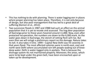 • This has nothing to do with planning. There is water logging een in places
where proper planning has taken place. Therefore, it is not only because
of design, but also poor management that has led to a great deal of
suffering (Komori et al., 2012).
• Two successive floods in 1987 and 1988 had such an effect on the animal
population that it is yet to recede and assessed. The hog deer population
of Kaziranga prior to those years hovered around 11,000. Now, even after
protacted recuperation, the numbers are down to the 6,000 mark. As the
water goes down in Kaziranga, the stench of rotting flesh will rise. But
even then we will onlygt a preliminary report on the damage. Nature takes
its toll. It also takes it time. 1999 – Capital New Delhi was hit severely in
that years flood. The most affected colonies were in north-east, east and
north-west Delhi where accumulated rain left people wading out of knee-
deep water. Delhi is water-logged only in pockets. That is because the
drainage system 4is not maintained properly. Moreover, the areas, which
were to be kept under the green belt, have been encroached upon or
taken up for development.
 