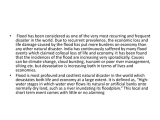 • Flood has been considered as one of the very most recurring and frequent
disaster in the world. Due to recurrent prevalence, the economic loss and
life damage caused by the flood has put more burdens on economy than
any other natural disaster. India has continuously suffered by many flood
events which claimed collosal loss of life and economy. It has been found
that the incidences of the flood are increasing very sporadically. Causes
can be climate change, cloud bursting, tsunami or poor river management,
silting etc. but devastation is increasing both in terms of lives and
economies.
• Flood is most profound and costliest natural disaster in the world which
devastates both life and economy at a large extent. It is defined as, “High-
water stages in which water over flows its natural or artificial banks onto
normally dry land, such as a river inundating its floodplain.” This local and
short term event comes with little or no alarming
 