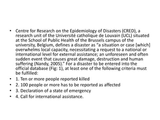 • Centre for Research on the Epidemiology of Disasters (CRED), a
research unit of the Université catholique de Louvain (UCL) situated
at the School of Public Health of the Brussels campus of the
university, Belgium, defines a disaster as “a situation or case [which]
overwhelms local capacity, necessitating a request to a national or
international level for external assistance; an unforeseen and often
sudden event that causes great damage, destruction and human
suffering (Nandy, 2005).” For a disaster to be entered into the
official database (Fig: 1), at least one of the following criteria must
be fulfilled:
• 1. Ten or more people reported killed
• 2. 100 people or more has to be reported as affected
• 3. Declaration of a state of emergency
• 4. Call for international assistance.
 
