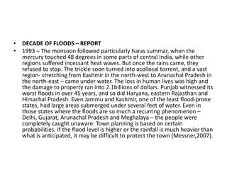 • DECADE OF FLOODS – REPORT
• 1993 – The monsoon followed particularly haras summar, when the
mercury touched 48 degrees in some parts of central India, while other
regions suffered incessant heat waves. But once the rains came, they
refused to stop. The trickle soon turned into acollosal torrent, and a vast
region- stretching from Kashmir in the north-west to Arunachal Pradesh in
the north-east – came under water. The loss in human lives was high and
the damage to property ran into 2.1billions of dollars. Punjab witnessed its
worst floods in over 45 years, and so did Haryana, eastern Rajasthan and
Himachal Pradesh. Even Jammu and Kashmir, one of the least flood-prone
states, had large areas submerged under several feet of water. Even in
those states where the floods are so much a recurring phenomenon –
Delhi, Gujarat, Arunachal Pradesh and Meghalaya – the people were
completely caught unaware. Town planning is based on certain
probabilities. If the flood level is higher or the rainfall is much heavier than
what is anticipated, it may be difficult to protect the town (Messner,2007).
 