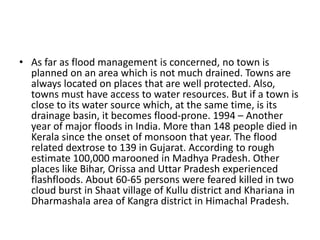 • As far as flood management is concerned, no town is
planned on an area which is not much drained. Towns are
always located on places that are well protected. Also,
towns must have access to water resources. But if a town is
close to its water source which, at the same time, is its
drainage basin, it becomes flood-prone. 1994 – Another
year of major floods in India. More than 148 people died in
Kerala since the onset of monsoon that year. The flood
related dextrose to 139 in Gujarat. According to rough
estimate 100,000 marooned in Madhya Pradesh. Other
places like Bihar, Orissa and Uttar Pradesh experienced
flashfloods. About 60-65 persons were feared killed in two
cloud burst in Shaat village of Kullu district and Khariana in
Dharmashala area of Kangra district in Himachal Pradesh.
 